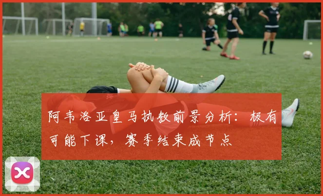 阿韦洛亚皇马执教前景分析：极有可能下课，赛季结束成节点