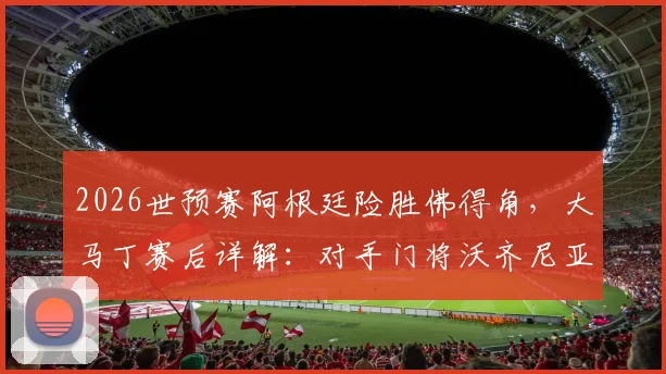 2026世预赛阿根廷险胜佛得角，大马丁赛后详解：对手门将沃齐尼亚非常优秀，我们踢得很艰难
