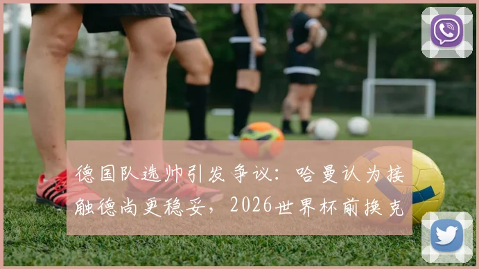 德国队选帅引发争议：哈曼认为接触德尚更稳妥，2026世界杯前换克洛普操之过急