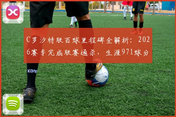C罗沙特联百球里程碑全解析：2026赛季完成联赛通杀，生涯971球分布与达成场次一览