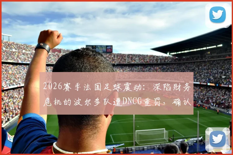 2026赛季法国足球震动：深陷财务危机的波尔多队遭DNCG重罚，确认降入第六级别联赛，昔日豪门何以至此？