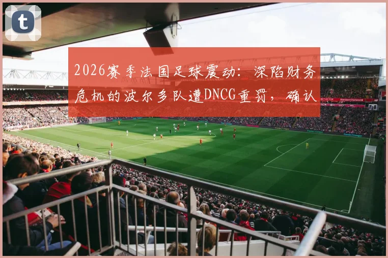 2026赛季法国足球震动：深陷财务危机的波尔多队遭DNCG重罚，确认降入第六级别联赛，昔日豪门何以至此？