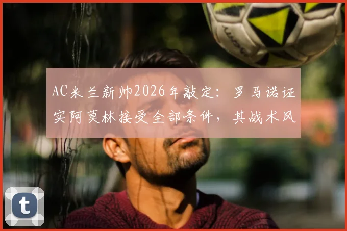 AC米兰新帅2026年敲定：罗马诺证实阿莫林接受全部条件，其战术风格与夏窗引援目标前瞻