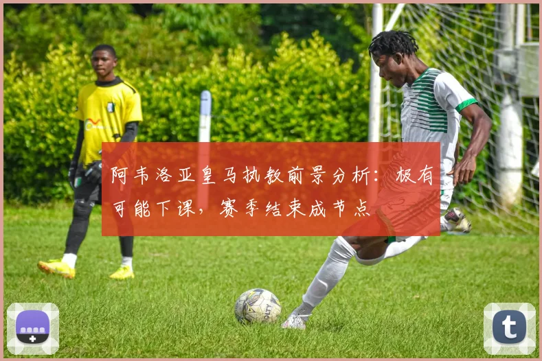 阿韦洛亚皇马执教前景分析:极有可能下课,赛季结束成节点