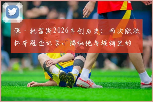 保·托雷斯2026年创历史:两次欧联杯夺冠全记录,揭秘他与埃梅里的师徒合作生涯
