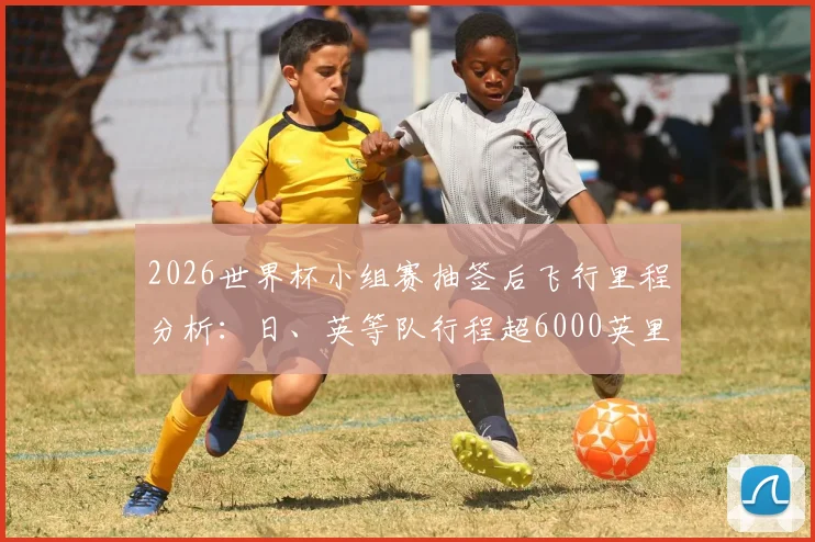 2026世界杯小组赛抽签后飞行里程分析：日、英等队行程超6000英里，长途飞行对球员状态影响几何？