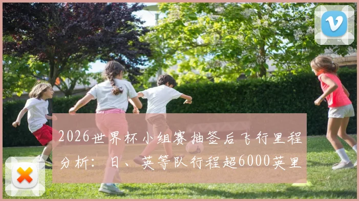 2026世界杯小组赛抽签后飞行里程分析：日、英等队行程超6000英里，长途飞行对球员状态影响几何？