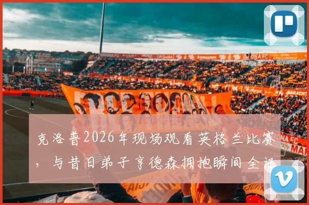 克洛普2026年现场观看英格兰比赛，与昔日弟子亨德森拥抱瞬间全记录，深度解析利物浦师徒情