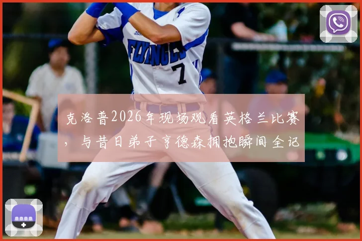 克洛普2026年现场观看英格兰比赛，与昔日弟子亨德森拥抱瞬间全记录，深度解析利物浦师徒情