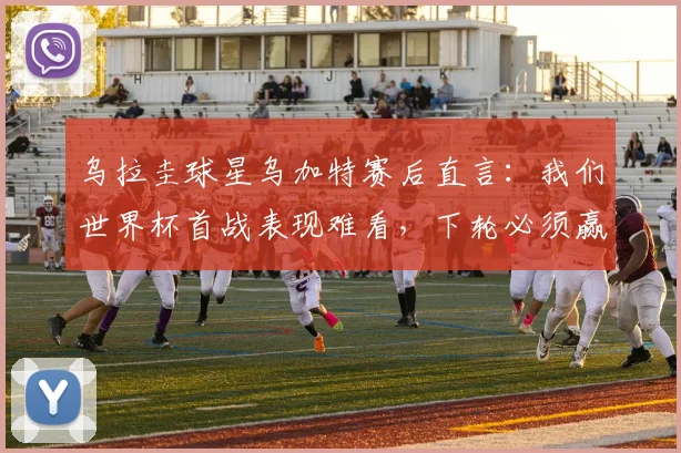 乌拉圭球星乌加特赛后直言：我们世界杯首战表现难看，下轮必须赢下佛得角