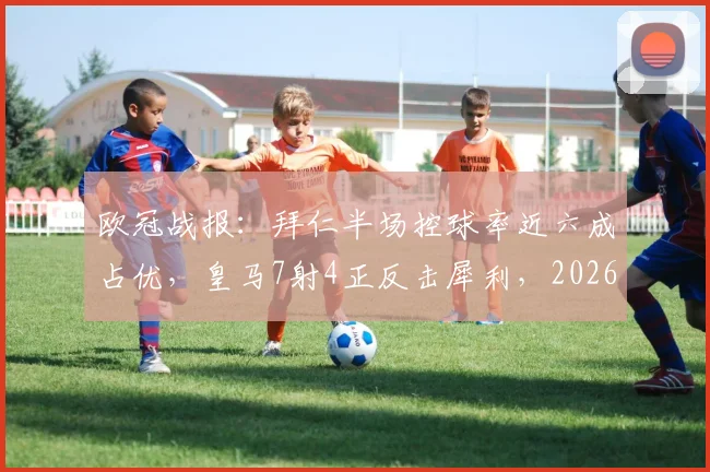 欧冠战报：拜仁半场控球率近六成占优，皇马7射4正反击犀利，2026巅峰对决数据全解析
