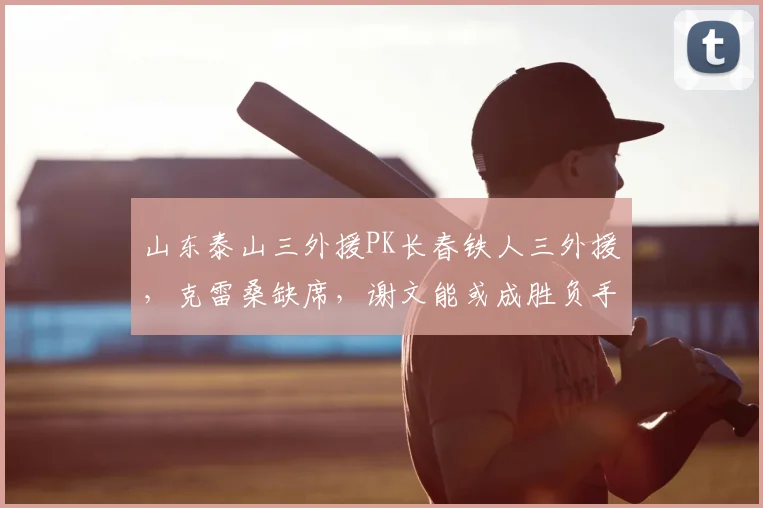 山东泰山三外援PK长春铁人三外援，克雷桑缺席，谢文能或成胜负手：2026赛季关键战前瞻