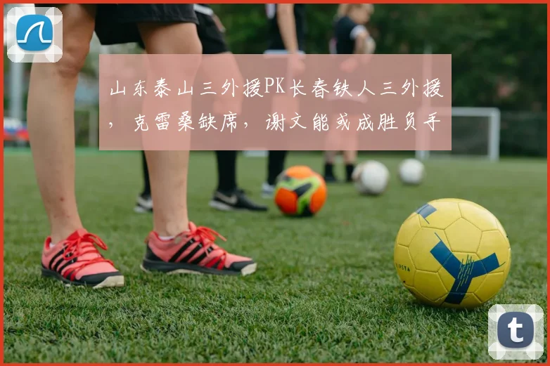 山东泰山三外援PK长春铁人三外援，克雷桑缺席，谢文能或成胜负手：2026赛季关键战前瞻