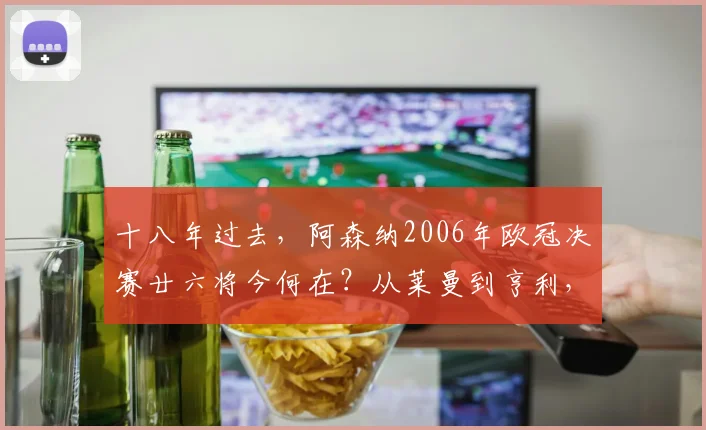 十八年过去,阿森纳2006年欧冠决赛廿六将今何在?从莱曼到亨利,他们的现状与足迹