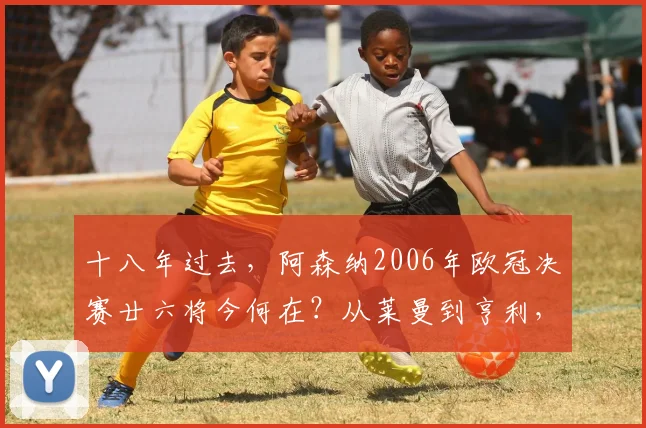 十八年过去，阿森纳2006年欧冠决赛廿六将今何在？从莱曼到亨利，他们的现状与足迹