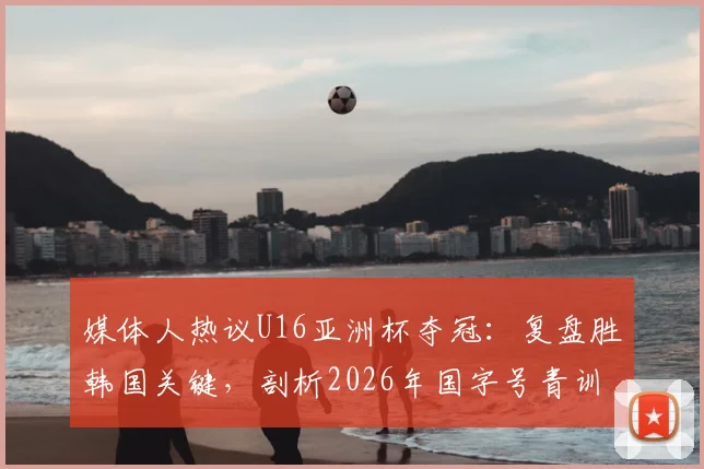 媒体人热议U16亚洲杯夺冠：复盘胜韩国关键，剖析2026年国字号青训发展新趋势