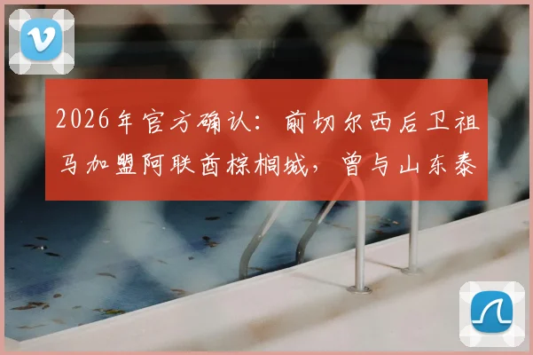 2026年官方确认：前切尔西后卫祖马加盟阿联酋棕榈城，曾与山东泰山传转会绯闻原因解析及最新年薪披露