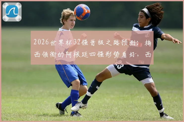 2026世界杯32强晋级之路预测：梅西领衔的阿根廷四强形势看好，西班牙葡萄牙或提前相遇，德国法国可能在16强碰面