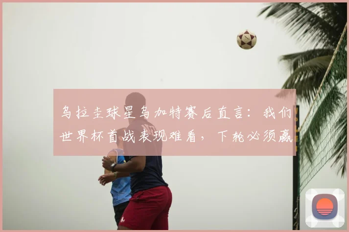 乌拉圭球星乌加特赛后直言：我们世界杯首战表现难看，下轮必须赢下佛得角
