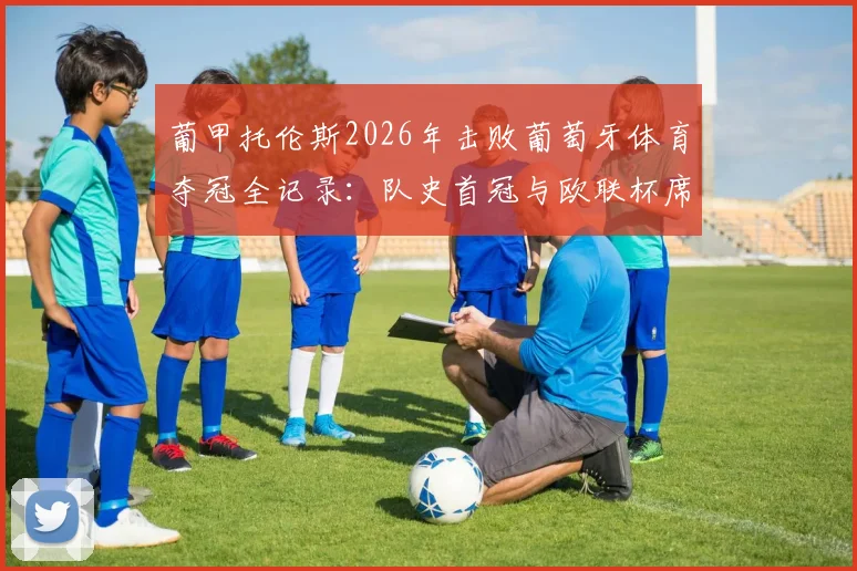 葡甲托伦斯2026年击败葡萄牙体育夺冠全记录:队史首冠与欧联杯席位晋级之路详解,附比赛关键数据与战术分析
