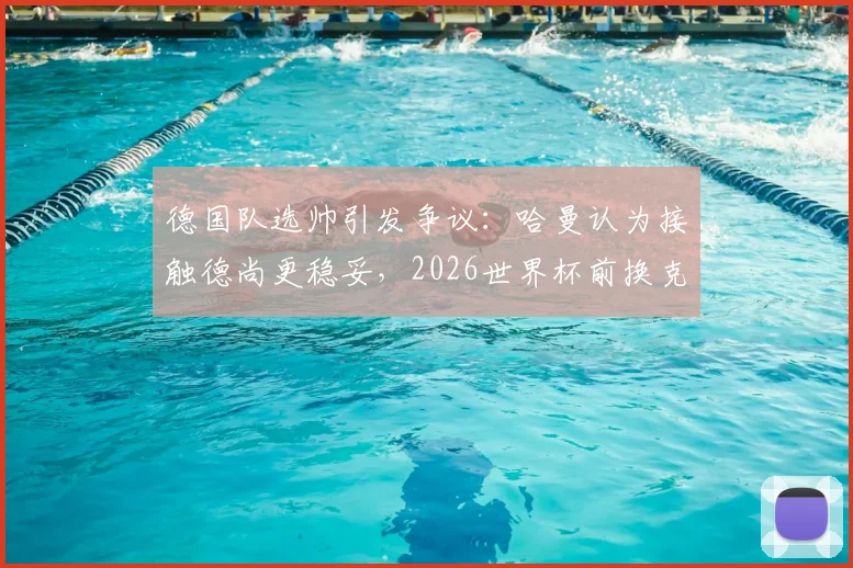 德国队选帅引发争议:哈曼认为接触德尚更稳妥,2026世界杯前换克洛普操之过急
